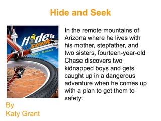 Hide and Seek
                In the remote mountains of
                Arizona where he lives with
                his mother, stepfather, and
                two sisters, fourteen-year-old
                Chase discovers two
                kidnapped boys and gets
                caught up in a dangerous
                adventure when he comes up
                with a plan to get them to
                safety.
By
Katy Grant
 
