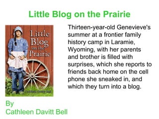 Little Blog on the Prairie
                       Thirteen-year-old Genevieve's
                       summer at a frontier family
                       history camp in Laramie,
                       Wyoming, with her parents
                       and brother is filled with
                       surprises, which she reports to
                       friends back home on the cell
                       phone she sneaked in, and
                       which they turn into a blog.

By
Cathleen Davitt Bell
 