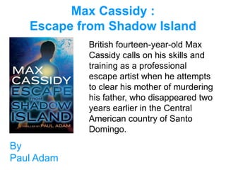 Max Cassidy :
   Escape from Shadow Island
            British fourteen-year-old Max
            Cassidy calls on his skills and
            training as a professional
            escape artist when he attempts
            to clear his mother of murdering
            his father, who disappeared two
            years earlier in the Central
            American country of Santo
            Domingo.
By
Paul Adam
 