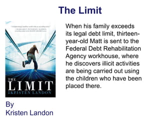 The Limit
                  When his family exceeds
                  its legal debt limit, thirteen-
                  year-old Matt is sent to the
                  Federal Debt Rehabilitation
                  Agency workhouse, where
                  he discovers illicit activities
                  are being carried out using
                  the children who have been
                  placed there.


By
Kristen Landon
 