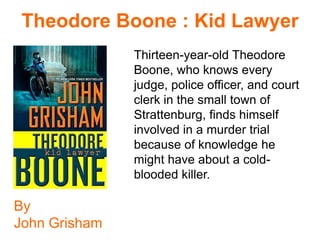 Theodore Boone : Kid Lawyer
               Thirteen-year-old Theodore
               Boone, who knows every
               judge, police officer, and court
               clerk in the small town of
               Strattenburg, finds himself
               involved in a murder trial
               because of knowledge he
               might have about a cold-
               blooded killer.

By
John Grisham
 