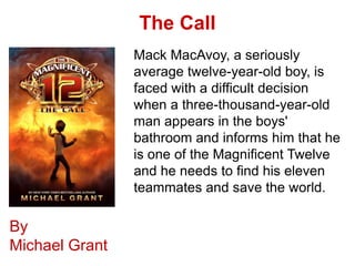 The Call
                Mack MacAvoy, a seriously
                average twelve-year-old boy, is
                faced with a difficult decision
                when a three-thousand-year-old
                man appears in the boys'
                bathroom and informs him that he
                is one of the Magnificent Twelve
                and he needs to find his eleven
                teammates and save the world.

By
Michael Grant
 