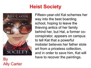 Heist Society
                Fifteen-year-old Kat schemes her
                way into the best boarding
                school, hoping to leave the
                thieving antics of her family
                behind her, but Hal, a former co-
                conspirator, appears on campus
                to tell Kat that a powerful
                mobster believes her father stole
                art from a priceless collection,
                and in order to save him, Kat will
                have to recover the paintings.
By
Ally Carter
 
