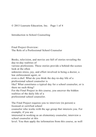 © 2013 Laureate Education, Inc. Page 1 of 4
Introduction to School Counseling
Final Project Overview:
The Role of a Professional School Counselor
Books, television, and movies are full of stories revealing the
day-to-day realities of
various professions. These stories provide a behind-the-scenes
look at the often
unknown stress, joy, and effort involved in being a doctor, a
law enforcement agent, or
even a chef. What do you think the day-to-day life of a
professional school counselor is
like? What constitutes a typical day for a school counselor, or is
there no such thing?
For the Final Project in this course, you uncover the hidden
realities of the daily life of a
professional school counselor.
The Final Project requires you to interview (in person) a
licensed or certified school
counselor who works with the age group that interests you. For
example, if you are
interested in working as an elementary counselor, interview a
school counselor at this
level. You then apply the information from this course, as well
 