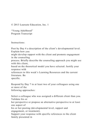 © 2013 Laureate Education, Inc. 1
“Young Adulthood”
Program Transcript
Instructions:
Post by Day 4 a description of the client’s developmental level.
Explain how you
might develop rapport with the client and promote engagement
in the counseling
process. Briefly describe the counseling approach you might use
with this client,
based on the theoretical model you have selected. Justify your
response with
references to this week’s Learning Resources and the current
literature. Be
specific.
Respond by Day 7 to at least two of your colleagues using one
or more of the
following approaches:
Select a colleague who was assigned a different client than you.
Validate his or
her perspective or propose an alternative perspective to at least
one aspect of
his or her posting (developmental level, rapport and
engagement, or treatment).
Support your response with specific references to the client
family presented in
 