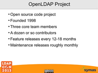 OpenLDAP Project
●

Open source code project

●

Founded 1998

●

Three core team members

●

A dozen or so contributors

●

Feature releases every 12-18 months

●

Maintenance releases roughly monthly

 