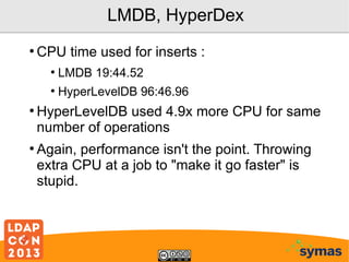 LMDB, HyperDex
●

CPU time used for inserts :
●
●

●

●

LMDB 19:44.52
HyperLevelDB 96:46.96

HyperLevelDB used 4.9x more CPU for same
number of operations
Again, performance isn't the point. Throwing
extra CPU at a job to "make it go faster" is
stupid.

 