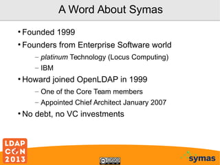 A Word About Symas
●

Founded 1999

●

Founders from Enterprise Software world
– platinum Technology (Locus Computing)
– IBM

●

Howard joined OpenLDAP in 1999
– One of the Core Team members
– Appointed Chief Architect January 2007

●

No debt, no VC investments

 