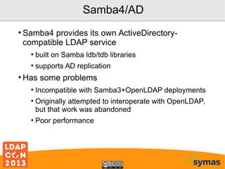 Samba4/AD
●

Samba4 provides its own ActiveDirectorycompatible LDAP service
●
●

●

built on Samba ldb/tdb libraries
supports AD replication

Has some problems
●
●

●

Incompatible with Samba3+OpenLDAP deployments
Originally attempted to interoperate with OpenLDAP,
but that work was abandoned
Poor performance

 
