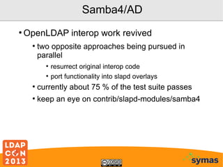 Samba4/AD
●

OpenLDAP interop work revived
●

two opposite approaches being pursued in
parallel
●
●

resurrect original interop code
port functionality into slapd overlays

●

currently about 75 % of the test suite passes

●

keep an eye on contrib/slapd-modules/samba4

 