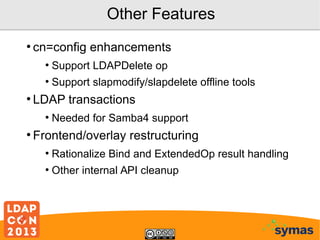 Other Features
●

cn=config enhancements
●
●

●

Support LDAPDelete op
Support slapmodify/slapdelete offline tools

LDAP transactions
●

●

Needed for Samba4 support

Frontend/overlay restructuring
●

Rationalize Bind and ExtendedOp result handling

●

Other internal API cleanup

 