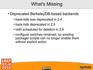 What's Missing
●

Deprecated BerkeleyDB-based backends
●

back-bdb was deprecated in 2.4

●

back-hdb deprecated in 2.5

●

both scheduled for deletion in 2.6

●

configure switches renamed, so existing
packager scripts can no longer enable them
without explicit action

 