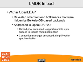 LMDB Impact
●

Within OpenLDAP
●

●

Revealed other frontend bottlenecks that were
hidden by BerkeleyDB-based backends
Addressed in OpenLDAP 2.5
●

●

Thread pool enhanced, support multiple work
queues to reduce mutex contention
Connection manager enhanced, simplify write
synchronization

 