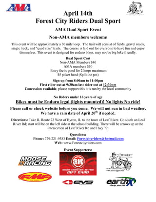 April 14th
                 Forest City Riders Dual Sport
                               AMA Dual Sport Event
                           Non-AMA members welcome
This event will be approximately a 30 mile loop. The trail will consist of fields, gravel roads,
single track, and “quad size” trails. The course is laid out for everyone to have fun and enjoy
      themselves. This event is designed for enduro bikes, may not be big bike friendly.
                                       Dual Sport Cost
                                   Non-AMA Members $40
                                     AMA members $30
                            Entry fee is good for 2 loops maximum
                                 $5 poker hand (Split the pot)
                           Sign up from 8:00am to 11:00pm
                  First rider out at 9:30am last rider out at 12:30pm
         Concession available, please support this it is run by the local community

                              No Riders under 16 years of age
   Bikes must be Enduro legal (lights mounted)! No lights No ride!
Please call or check website before you come. We will not run in bad weather.
                  We have a rain date of April 20th if needed.
Directions: Take IL Route 72 West of Byron, IL to the town of Leaf River. Go south on Leaf
 River Rd; start will be on the left side at the school building. There will be arrows up at the
                          intersection of Leaf River Rd and Hwy 72.
                                     Questions:
               Phone: 779-221-9383 Email: Forestcityriders@hotmail.com
                            Web: www.Forestcityriders.com
                                     Event Supporters:
 