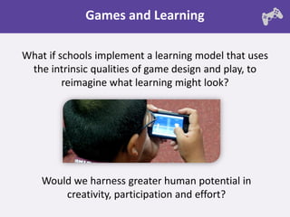 Games and Learning

What if schools implement a learning model that uses
 the intrinsic qualities of game design and play, to
         reimagine what learning might look?




    Would we harness greater human potential in
        creativity, participation and effort?
 