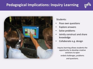Pedagogical Implications: Inquiry Learning


                             Students:
                            • Pose own questions
                            • Explore answers
                            • Solve problems
                            • Jointly construct and share
                              knowledge
                            • Collaborate e.g. design

                                Inquiry learning allows students the
                                  opportunity to develop creative
                                          solutions to open
                                   ended challenges, problems
                                           and questions.
 