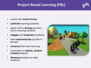 Project Based Learning (PBL)


• creates the need to know
• authentic learning activities
• begins with a driving question -
  key to arousing curiosity
• engages and empowers students
• work autonomously (usually in
  groups)
• construct their own learning
• culminates in realistic, student
  created products
• Showcase product to wide
  audience
 