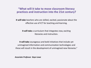 “What will it take to move classroom literacy
  practices and instruction into the 21st century?

 It will take teachers who are skilled, excited, passionate about the
             effective use of ICT for teaching and learning.


        It will take a curriculum that integrates new, exciting
                        literacies and instruction.


    It will take courageous and bold initiatives that include yet
  unimagined information and communication technologies and
these will result in the development of unimagined new literacies.”


Associate Professor Kaye Lowe
 