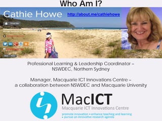 Who Am I?
                      http://about.me/cathiehowe




     Professional Learning & Leadership Coordinator –
                NSWDEC, Northern Sydney

       Manager, Macquarie ICT Innovations Centre –
a collaboration between NSWDEC and Macquarie University
 