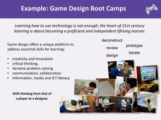 Example: Game Design Boot Camps

     Learning how to use technology is not enough; the heart of 21st century
    learning is about becoming a proficient and independent lifelong learner.

                                                    deconstruct
Game design offers a unique platform to                           prototype
address essential skills for learning:                 review
                                                                   iterate
                                                       design
•   creativity and innovation
•   critical thinking,
•   iterative problem solving
•   communication, collaboration
•   information, media and ICT literacy


    Shift thinking from that of
      a player to a designer.
 