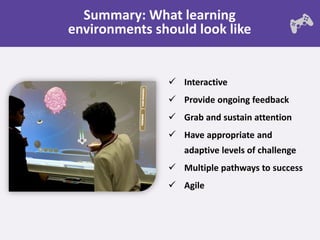 Summary: What learning
environments should look like


                Interactive
                Provide ongoing feedback
                Grab and sustain attention
                Have appropriate and
                  adaptive levels of challenge
                Multiple pathways to success
                Agile
 