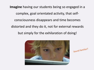Imagine having our students being so engaged in a
   complex, goal orientated activity, that self-
  consciousness disappears and time becomes
distorted and they do it, not for external rewards
     but simply for the exhilaration of doing!
 