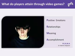 What do players attain through video games?



                              Positive Emotions

                              Relationships

                              Meaning

                              Accomplishment
                                              P.E.R.M.A
                                        Dr. Martin Seligman
 