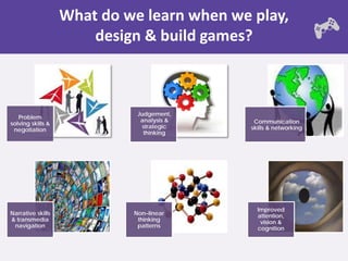 What do we learn when we play,
                       design & build games?



                             Judgement,
   Problem
                              analysis &     Communication
solving skills &
                               strategic    skills & networking
 negotiation
                               thinking




                                              Improved
Narrative skills            Non–linear        attention,
& transmedia                 thinking          vision &
 navigation                  patterns         cognition
 