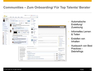 © 2013 SAP AG. All rights reserved. 18Public
Communities – Zum Onboarding/ Für Top Talents/ Berater
• Automatische
Erstellung/
Zuweisung
• Informelles Lernen
& Teilen
• Erstellen von
Inhalten
• Austausch von Best
Practices -
Debriefings
 