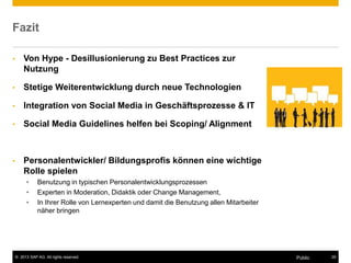 © 2013 SAP AG. All rights reserved. 29Public
Fazit
• Von Hype - Desillusionierung zu Best Practices zur
Nutzung
• Stetige Weiterentwicklung durch neue Technologien
• Integration von Social Media in Geschäftsprozesse & IT
• Social Media Guidelines helfen bei Scoping/ Alignment
• Personalentwickler/ Bildungsprofis können eine wichtige
Rolle spielen
• Benutzung in typischen Personalentwicklungsprozessen
• Experten in Moderation, Didaktik oder Change Management,
• In Ihrer Rolle von Lernexperten und damit die Benutzung allen Mitarbeiter
näher bringen
 