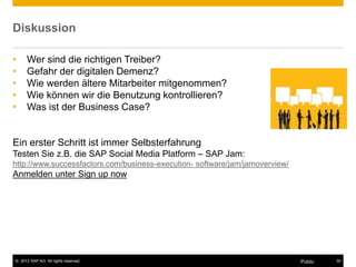 © 2013 SAP AG. All rights reserved. 30Public
Diskussion
• Wer sind die richtigen Treiber?
• Gefahr der digitalen Demenz?
• Wie werden ältere Mitarbeiter mitgenommen?
• Wie können wir die Benutzung kontrollieren?
• Was ist der Business Case?
Ein erster Schritt ist immer Selbsterfahrung
Testen Sie z.B. die SAP Social Media Platform – SAP Jam:
http://www.successfactors.com/business-execution- software/jam/jamoverview/
Anmelden unter Sign up now
 