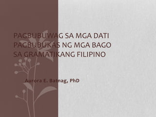 Aurora E. Batnag, PhD
PAGBUBUWAG SA MGA DATI
PAGBUBUKAS NG MGA BAGO
SA GRAMATIKANG FILIPINO
 