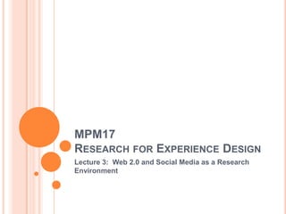 MPM17
RESEARCH FOR EXPERIENCE DESIGN
Lecture 3: Web 2.0 and Social Media as a Research
Environment
 