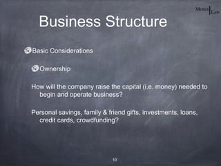 Business Structure
Basic Considerations

  Ownership

How will the company raise the capital (i.e. money) needed to
  begin and operate business?

Personal savings, family & friend gifts, investments, loans,
  credit cards, crowdfunding?




                             10
 