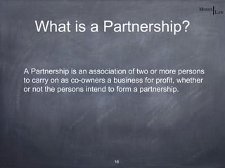 What is a Partnership?

A Partnership is an association of two or more persons
to carry on as co-owners a business for profit, whether
or not the persons intend to form a partnership.




                           16
 