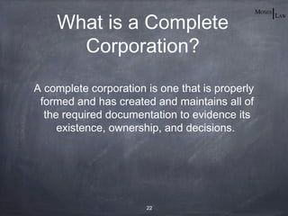 What is a Complete
      Corporation?

A complete corporation is one that is properly
 formed and has created and maintains all of
  the required documentation to evidence its
     existence, ownership, and decisions.




                       22
 