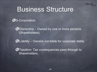 Business Structure
S-Corporation

  Ownership – Owned by one or more persons
  (Shareholders)

  Liability – Owners not liable for corporate debts

  Taxation- Tax consequences pass through to
  Shareholders.




                        24
 