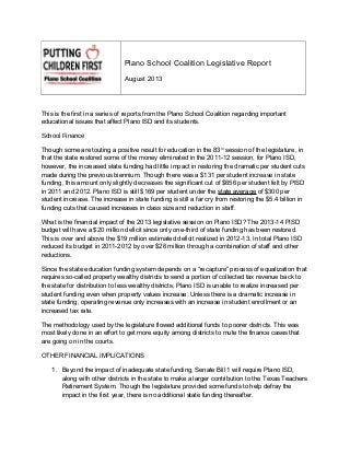 Plano School Coalition Legislative Report
August 2013
This is the first in a series of reports from the Plano School Coalition regarding important
educational issues that affect Plano ISD and its students.
School Finance
Though some are touting a positive result for education in the 83rd
session of the legislature, in
that the state restored some of the money eliminated in the 2011-12 session, for Plano ISD,
however, the increased state funding had little impact in restoring the dramatic per student cuts
made during the previous biennium. Though there was a $131 per student increase in state
funding, this amount only slightly decreases the significant cut of $656 per student felt by PISD
in 2011 and 2012. Plano ISD is still $169 per student under the state average of $300 per
student increase. The increase in state funding is still a far cry from restoring the $5.4 billion in
funding cuts that caused increases in class size and reduction in staff.
What is the financial impact of the 2013 legislative session on Plano ISD? The 2013-14 PISD
budget will have a $20 million deficit since only one-third of state funding has been restored.
This is over and above the $19 million estimated deficit realized in 2012-13. In total Plano ISD
reduced its budget in 2011-2012 by over $26 million through a combination of staff and other
reductions.
Since the state education funding system depends on a “recapture” process of equalization that
requires so-called property wealthy districts to send a portion of collected tax revenue back to
the state for distribution to less wealthy districts, Plano ISD is unable to realize increased per
student funding even when property values increase. Unless there is a dramatic increase in
state funding, operating revenue only increases with an increase in student enrollment or an
increased tax rate.
The methodology used by the legislature flowed additional funds to poorer districts. This was
most likely done in an effort to get more equity among districts to mute the finance cases that
are going on in the courts.
OTHER FINANCIAL IMPLICATIONS
1. Beyond the impact of inadequate state funding, Senate Bill 1 will require Plano ISD,
along with other districts in the state to make a larger contribution to the Texas Teachers
Retirement System. Though the legislature provided some funds to help defray the
impact in the first year, there is no additional state funding thereafter.
 
