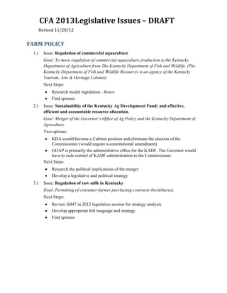 CFA 2013Legislative Issues – DRAFT
       Revised 11/20/12


FARM POLICY
 1.)     Issue: Regulation of commercial aquaculture
         Goal; To move regulation of commercial aquaculture production to the Kentucky
         Department of Agriculture from The Kentucky Department of Fish and Wildlife. (The
         Kentucky Department of Fish and Wildlife Resources is an agency of the Kentucky
         Tourism, Arts & Heritage Cabinet).
         Next Steps:
             Research model legislation - Renee
             Find sponsor
 2.)     Issue: Sustainability of the Kentucky Ag Development Fund; and effective,
         efficient and accountable resource allocation.
         Goal: Merger of the Governor’s Office of Ag Policy and the Kentucky Department of
         Agriculture
         Two options:
             KDA would become a Cabinet position and eliminate the election of the
             Commissioner (would require a constitutional amendment)
             GOAP is primarily the administrative office for the KADF. The Governor would
             have to cede control of KADF administration to the Commissioner.
         Next Steps:
             Research the political implications of the merger
             Develop a legislative and political strategy
 3.)     Issue: Regulation of raw milk in Kentucky
         Goal: Permitting of consumer-farmer purchasing contracts (herdshares).
         Next Steps:
             Review SB47 in 2012 legislative session for strategy analysis
             Develop appropriate bill language and strategy
             Find sponsor
 