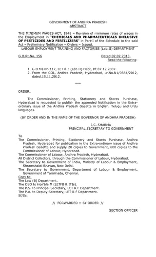GOVERNMENT OF ANDHRA PRADESH
ABSTRACT
THE MINIMUM WAGES ACT, 1948 – Revision of minimum rates of wages in
the Employment in “CHEMICALS AND PHARMACEUTICALS INCLUSIVE
OF PESTICIDES AND FERTILIZERS” in Part-I of the Schedule to the said
Act – Preliminary Notification – Orders – Issued.
LABOUR EMPLOYMENT TRAINING AND FACTORIES (Lab.II) DEPARTMENT
G.O.Rt.No. 156 Dated.02.02.2013.
Read the following:
1. G.O.Ms.No.117, LET & F (Lab.II) Dept, Dt.07.12.2007.
2. From the COL, Andhra Pradesh, Hyderabad, Lr.No.N1/9664/2012,
dated.15.11.2012.
***
ORDER:
The Commissioner, Printing, Stationery and Stores Purchase,
Hyderabad is requested to publish the appended Notification in the Extra-
ordinary issue of the Andhra Pradesh Gazette in English, Telugu and Urdu
languages.
(BY ORDER AND IN THE NAME OF THE GOVERNOR OF ANDHRA PRADESH)
J.C. SHARMA
PRINCIPAL SECRETARY TO GOVERNMENT
To
The Commissioner, Printing, Stationery and Stores Purchase, Andhra
Pradesh, Hyderabad for publication in the Extra-ordinary issue of Andhra
Pradesh Gazette and supply 20 copies to Government, 600 copies to the
Commissioner of Labour, Hyderabad.
The Commissioner of Labour, Andhra Pradesh, Hyderabad.
All District Collectors, through the Commissioner of Labour, Hyderabad.
The Secretary to Government of India, Ministry of Labour & Employment,
Shramshakti Bhavan, New Delhi.
The Secretary to Government, Department of Labour & Employment,
Government of Tamilnadu, Chennai.
Copy to:
The Law (B) Department.
The OSD to Hon’ble M (LETFB & ITIs).
The P.S. to Principal Secretary, LET & F Department.
The P.A. to Deputy Secretary, LET & F Department.
Sf/Sc.
// FORWARDED :: BY ORDER //
SECTION OFFICER
 