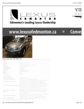 2013 Lexus RX 350, Edmonton,Alberta                                                                       13-03-27 6:59 PM




                                                                                  Print




2013 Lexus RX 350 AWD 4dr
 Details

 Mileage:                           90 Kilometers (1 Miles)
 Engine:                            3.5 V6 Cylinder Engine
 Colour:                            Gray[Nebula Grey Pearl] on Light Grey
 Body Style:                        4 Door Sport Utility
 Seating Capacity:                  4 Passenger
 Transmission:                      6-Speed A/T
 Drivetrain:                        All Wheel Drive
 VIN:                               2T2BK1BA6DC199108
 Stock #:                           L7216
 Fuel Type:                         Gasoline

 Optional Equipment

 Upholstry Material                 Leather Upholstery
 Roof Type and Equipment            Hard TopPower Tilt/Sliding Sunroof -OEM
                                    Passenger Airbag on/off switchPassenger Side Curtain AirbagDriver
 Front Seat Vehicle Airbags         Front AirbagDriver Side Impact AirbagDriver Side Curtain
                                    AirbagPassenger Front AirbagPassenger Side Impact Airbag
                                    ABS BrakesTrip ComputerWooden Steering WheelSteering Wheel
                                    Stereo ControlsPower Telescopic SteeringPower BrakesPower
 Center Driver Controlled Options   SteeringTraction ControlHeated Steering WheelLeather Wrapped
                                    Steering WheelIntermittent WipersHeads Up DisplayPower Tilt
                                    Steering WheelTilt Steering WheelCruise Control
                                    Integrated Turn Signal MirrorsMemory SeatDriver LumbarPower
                                    WindowsDriver and Passenger Power MirrorsAnti Theft System -
 Left Side Driver Controlled
                                    OEMPower Folding MirrorsPower Driver SeatPower LocksPower
 Options
                                    Rear Side WindowsDriver Power MirrorHeated MirrorsPower
                                    TrunkMirror Memory
                                    Dual Zone Air ConditioningDriver Heated SeatBackup CameraAir
 Central Dash Area Options          ConditioningNavigation System -OEMCooled Driver
                                    SeatElectrochromic Rear View MirrorElectronic Climate Control
                                    Auxiliary DeviceCD PlayerPremium Sound SystemSatellite
 Audio/Video Equipment
                                    RadioUSB PortCD ChangerAM/FM Stereo
 Electronic and Media Equipment     Auxiliary Power Outlet


http://live.cdemo.com/brochure/idZ20130325oylqhxqbPPprintZ1                                                     Page 1 of 6
 