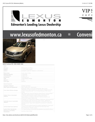 2013 Lexus RX 350, Edmonton,Alberta                                                                13-03-27 7:20 PM




                                                                             Print




2013 Lexus RX 350 AWD 4dr
 Details

 Mileage:                       90 Kilometers (2 Miles)
 Engine:                        3.5 V6 Cylinder Engine
 Colour:                        Gold[Satin Cashmere Metallic] on Parchment

 Body Style:                    4 Door Sport Utility
 Seating Capacity:              4 Passenger
 Transmission:                  6-Speed A/T
 Drivetrain:                    All Wheel Drive
 VIN:                           2T2BK1BA9DC199006
 Stock #:                       L7209
 Fuel Type:                     Gasoline

 Optional Equipment

 Upholstry Material             Leather Upholstery
 Roof Type and Equipment        Hard TopSunroof -Aftermarket
                                Passenger Airbag on/off switchPassenger Side Curtain
                                AirbagDriver Front AirbagDriver Side Impact AirbagDriver Side
 Front Seat Vehicle Airbags
                                Curtain AirbagPassenger Front AirbagPassenger Side Impact
                                Airbag
                                ABS BrakesTrip ComputerSteering Wheel Stereo ControlsPower
                                Telescopic SteeringPower BrakesPower SteeringTraction
 Center Driver Controlled
                                ControlLeather Wrapped Steering WheelIntermittent
 Options
                                WipersPower Tilt Steering WheelTilt Steering WheelCruise
                                ControlTire Pressure Monitoring
                                Integrated Turn Signal MirrorsMemory SeatPower WindowsDriver
                                and Passenger Power MirrorsAnti Theft System -OEMPower
 Left Side Driver Controlled
                                Folding MirrorsPower Driver SeatPower LocksPower Rear Side
 Options
                                WindowsDriver Power MirrorHeated MirrorsPower TrunkMirror
                                Memory
                                Dual Zone Air ConditioningDriver Heated SeatBackup CameraAir
 Central Dash Area Options      ConditioningCooled Driver SeatElectrochromic Rear View
                                MirrorElectronic Climate Control
 Audio/Video Equipment          CD PlayerAuxiliary DeviceUSB PortSatellite RadioAM/FM Stereo
 Electronic and Media
                                Auxiliary Power Outlet
 Equipment


http://live.cdemo.com/brochure/idZ20130319rjhnuwkePPprintZ1                                              Page 1 of 6
 