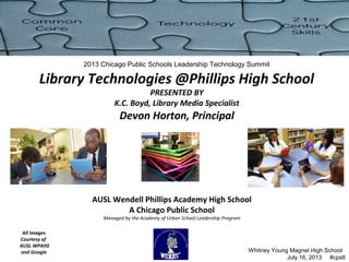 AUSL Wendell Phillips Academy High School
A Chicago Public School
Managed by the Academy of Urban School Leadership Program
2013 Chicago Public Schools Leadership Technology Summit
Library Technologies @Phillips High School
PRESENTED BY
K.C. Boyd, Library Media Specialist
Devon Horton, Principal
All Images
Courtesy of
AUSL WPAHS
and Google Whitney Young Magnet High School
July 16, 2013 #cpstt
 