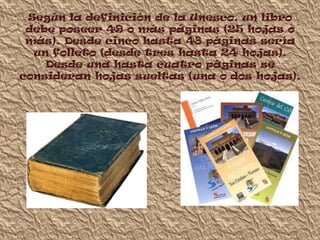 Según la definición de la Unesco, un libro
 debe poseer 49 o más páginas (25 hojas o
 más). Desde cinco hasta 48 páginas sería
  un folleto (desde tres hasta 24 hojas).
    Desde una hasta cuatro páginas se
consideran hojas sueltas (una o dos hojas).
 