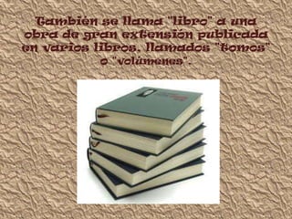 También se llama "libro" a una
obra de gran extensión publicada
en varios libros, llamados "tomos"
           o "volúmenes".
 