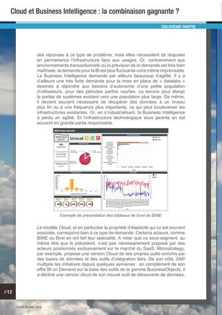 LIVRE BLANC 2013
#12
Cloud et Business Intelligence : la combinaison gagnante ?
des réponses à ce type de problème, mais elles nécessitent de réajuster
en permanence l’infrastructure face aux usages. Or, contrairement aux
environnements transactionnels où la prévision de la demande est très bien
maîtrisée, la demande pour la BI est plus fluctuante voire même imprévisible.
La Business Intelligence demande par ailleurs beaucoup d’agilité. Il y a
d’ailleurs une très forte demande pour la mise en place de « datalabs »
destinés à répondre aux besoins d’autonomie d’une petite population
d’utilisateurs, pour des périodes parfois courtes, ou encore pour élargir
la portée de systèmes existant vers une population plus large. De même,
il devient souvent nécessaire de récupérer des données à un niveau
plus fin ou à une fréquence plus importante, ce qui peut bouleverser les
infrastructures existantes. Or, en s’industrialisant, la Business Intelligence
a perdu en agilité. Et l’infrastructure technologique sous jacente en est
souvent en grande partie responsable.
Le modèle Cloud, et en particulier la propriété d’élasticité qui lui est souvent
associée, correspond bien à ce type de demande. Certains acteurs, comme
BIME ou Birst en ont fait leur spécialité. A noter que ce sous-segment, au
même titre que le précédent, n’est pas nécessairement proposé par des
acteurs positionnés exclusivement sur le marché du SaaS. Microstrategy,
par exemple, propose une version Cloud de ses propres outils enrichis par
des bases de données et des outils d’intégration tiers. De son côté, SAP
multiplie les initiatives depuis quelques semaines : en complément de son
offre BI on Demand sur la base des outils de la gamme BusinessObjects, il
a décliné une version cloud de son nouvel outil de découverte de données,
DEUXIÈME PARTIE
Exemple de présentation des tableaux de bord de BIME
 