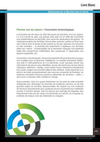 #17
Livre Blanc
Datawarehouse et Big Data dans le Cloud
Premier axe de rupture : l’innovation technologique
L’innovation est de retour du côté des bases de données, et à son origine,
il y a le monde du web. Les grands sites web ont en effet été confrontés
aux problématiques du Big Data bien avant les applications de gestion : la
nécessité de gérer les données comme elles viennent, parfois au fil de l’eau
sans même avoir le temps de les stocker ou de leur associer une structure
ou des contrôles ; la diversité des traitements à appliquer aux données
selon leur nature ; l’imprévisibilité de la demande imposant une élasticité
totale des mécanismes d’affectation des ressources IT disponibles aux
besoins applicatifs, etc.
Ce principe « à la demande » tel que le propose le Cloud amène de nouveaux
cas d’usages pour la Business Intelligence. La société américaine Netflix,
une web tv multi-plateforme et à la demande, a par exemple stocké des
informations de plus en plus détaillées, issues des terminaux de ses clients
(décodeur, télévision, mobile), avant même d’avoir déterminé précisément
pour quels usages ces données allaient être utilisées. Cette approche lui a
permis de traiter progressivement des volumes croissants de données, de
quelques teraoctets devenus plusieurs pétaoctets de données « utiles »,
sans avoir à anticiper cette montée en charge.
Autre exemple, celui d’un grand distributeur qui tire parti de cette propriété
d’élasticité pour décharger les données de systèmes centraux ou de très
grandes bases de données décisionnelles, les répartir sur une multitude
de serveurs réquisitionnés pour quelques heures seulement puis réaffectés
ensuite à d’autres tâches. Ceci lui permet par exemple de réajuster plus
fréquemment ses prix de vente à la demande du marché, et à l’ajuster au
contexte de chaque zone de chalandise ou magasin.
 