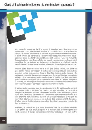 LIVRE BLANC 2013
#18
Cloud et Business Intelligence : la combinaison gagnante ?
Alors que le monde de la BI a appris à travailler avec des ressources
coûteuses, donc relativement limitées et dont l’allocation doit se faire en
amont, le monde de l’internet a pris une approche radicalement différente.
Il s’est efforcé de banaliser à l’extrême les ressources matérielles sous-
jacentes et de les rendre disponibles en self-service. Puis, il a réinventé
les applications pour les exploiter de manière dynamique, en les rendant
capables de paralléliser les traitements à l’extrême et d’allouer ou de
désallouer les ressources de manière totalement dynamique et automatique.
Utiliser cette approche dans la BI n’est pas chose simple, car c’est un
peu contre-nature par rapport à toutes les bonnes pratiques accumulées
pendant toutes ces années. Mais le Big Data incite à cette rupture : le
datawarehouse doit évoluer progressivement d’une architecture centralisée
et homogène vers une architecture distribuée et protéiforme. Parce qu’il est
particulièrement adapté à ces nouvelles architectures, le Cloud a une place
à prendre, au moins pour compléter l’architecture datawarehouse existante
sur certains types de données ou pour certains traitements.
Il est un autre domaine que les environnements BI traditionnels peinent
à adresser, à tel point que c’est devenu un sujet sensible : la capacité à
intégrer de nouvelles sources de données au fil de l’eau. S’ils ont progressé
dans leur capacité à permettre aux utilisateurs d’explorer les données sur
des chemins non prédéfinis, ils sont en général incapables d’intégrer de
nouvelles sources de données en dehors des phases amont du projet.
Parfois même, l’intégration de nouvelles données impose une refonte de
leur architecture.
Pourtant, le constat est que notre économie crée de nouvelles données
à un rythme de plus en plus rapide. A la manière des e-commerçants qui
sont parvenus à élargir considérablement leur catalogue - et leur chiffre
 