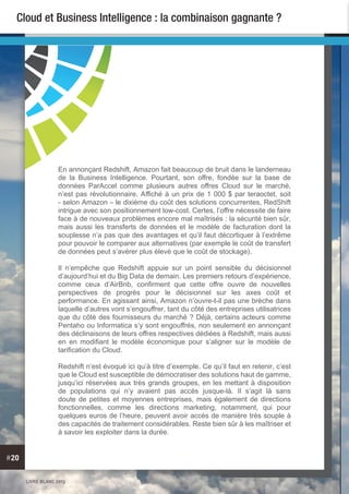 LIVRE BLANC 2013
#20
Cloud et Business Intelligence : la combinaison gagnante ?
En annonçant Redshift, Amazon fait beaucoup de bruit dans le landerneau
de la Business Intelligence. Pourtant, son offre, fondée sur la base de
données ParAccel comme plusieurs autres offres Cloud sur le marché,
n’est pas révolutionnaire. Affiché à un prix de 1 000 $ par teraoctet, soit
- selon Amazon – le dixième du coût des solutions concurrentes, RedShift
intrigue avec son positionnement low-cost. Certes, l’offre nécessite de faire
face à de nouveaux problèmes encore mal maîtrisés : la sécurité bien sûr,
mais aussi les transferts de données et le modèle de facturation dont la
souplesse n’a pas que des avantages et qu’il faut décortiquer à l’extrême
pour pouvoir le comparer aux alternatives (par exemple le coût de transfert
de données peut s’avérer plus élevé que le coût de stockage).
Il n’empêche que Redshift appuie sur un point sensible du décisionnel
d’aujourd’hui et du Big Data de demain. Les premiers retours d’expérience,
comme ceux d’AirBnb, confirment que cette offre ouvre de nouvelles
perspectives de progrès pour le décisionnel sur les axes coût et
performance. En agissant ainsi, Amazon n’ouvre-t-il pas une brèche dans
laquelle d’autres vont s’engouffrer, tant du côté des entreprises utilisatrices
que du côté des fournisseurs du marché ? Déjà, certains acteurs comme
Pentaho ou Informatica s’y sont engouffrés, non seulement en annonçant
des déclinaisons de leurs offres respectives dédiées à Redshift, mais aussi
en en modifiant le modèle économique pour s’aligner sur le modèle de
tarification du Cloud.
Redshift n’est évoqué ici qu’à titre d’exemple. Ce qu’il faut en retenir, c’est
que le Cloud est susceptible de démocratiser des solutions haut de gamme,
jusqu’ici réservées aux très grands groupes, en les mettant à disposition
de populations qui n’y avaient pas accès jusque-là. Il s’agit là sans
doute de petites et moyennes entreprises, mais également de directions
fonctionnelles, comme les directions marketing, notamment, qui pour
quelques euros de l’heure, peuvent avoir accès de manière très souple à
des capacités de traitement considérables. Reste bien sûr à les maîtriser et
à savoir les exploiter dans la durée.
 