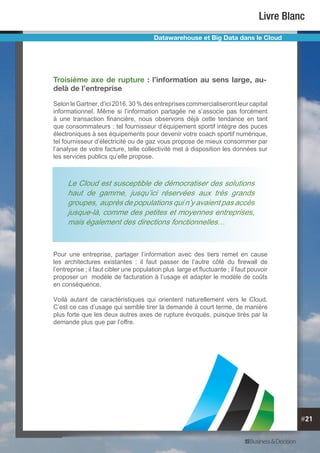 #21
Livre Blanc
Troisième axe de rupture : l’information au sens large, au-
delà de l’entreprise
SelonleGartner,d’ici2016,30%desentreprisescommercialiserontleurcapital
informationnel. Même si l’information partagée ne s’associe pas forcément
à une transaction financière, nous observons déjà cette tendance en tant
que consommateurs : tel fournisseur d’équipement sportif intègre des puces
électroniques à ses équipements pour devenir votre coach sportif numérique,
tel fournisseur d’électricité ou de gaz vous propose de mieux consommer par
l’analyse de votre facture, telle collectivité met à disposition les données sur
les services publics qu’elle propose.
Pour une entreprise, partager l’information avec des tiers remet en cause
les architectures existantes : il faut passer de l’autre côté du firewall de
l’entreprise ; il faut cibler une population plus large et fluctuante ; il faut pouvoir
proposer un modèle de facturation à l’usage et adapter le modèle de coûts
en conséquence.
Voilà autant de caractéristiques qui orientent naturellement vers le Cloud.
C’est ce cas d’usage qui semble tirer la demande à court terme, de manière
plus forte que les deux autres axes de rupture évoqués, puisque tirés par la
demande plus que par l’offre.
Datawarehouse et Big Data dans le Cloud
Le Cloud est susceptible de démocratiser des solutions
haut de gamme, jusqu’ici réservées aux très grands
groupes, auprès de populations qui n’y avaient pas accès
jusque-là, comme des petites et moyennes entreprises,
mais également des directions fonctionnelles…
 